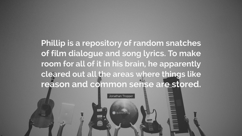 Jonathan Tropper Quote: “Phillip is a repository of random snatches of film dialogue and song lyrics. To make room for all of it in his brain, he apparently cleared out all the areas where things like reason and common sense are stored.”