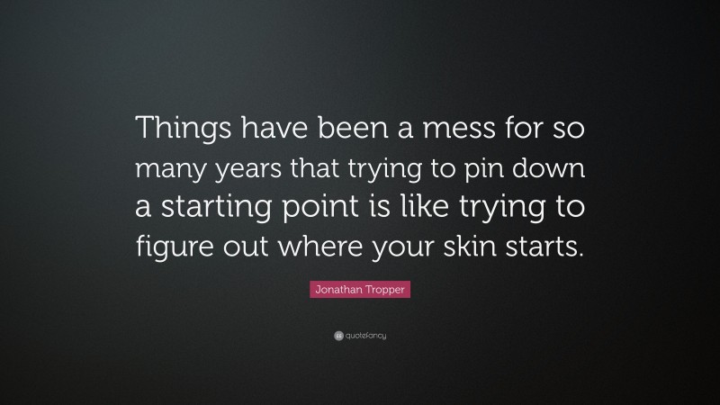 Jonathan Tropper Quote: “Things have been a mess for so many years that trying to pin down a starting point is like trying to figure out where your skin starts.”