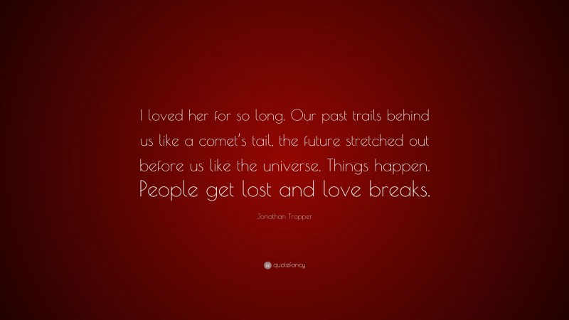 Jonathan Tropper Quote: “I loved her for so long. Our past trails behind us like a comet’s tail, the future stretched out before us like the universe. Things happen. People get lost and love breaks.”