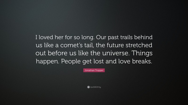 Jonathan Tropper Quote: “I loved her for so long. Our past trails behind us like a comet’s tail, the future stretched out before us like the universe. Things happen. People get lost and love breaks.”