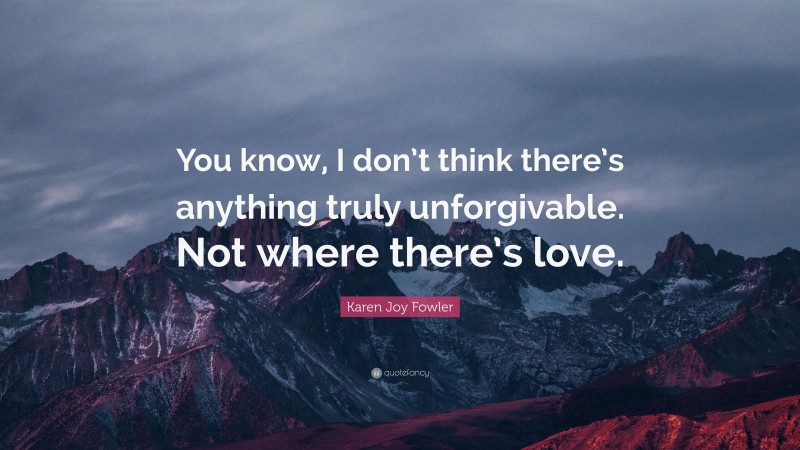 Karen Joy Fowler Quote: “You know, I don’t think there’s anything truly unforgivable. Not where there’s love.”