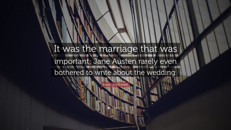 Karen Joy Fowler Quote: “It was the marriage that was important; Jane Austen rarely even bothered to write about the wedding.”