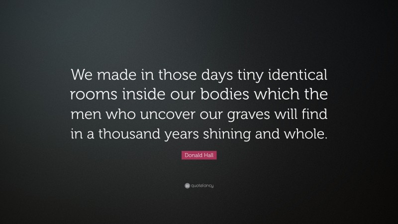 Donald Hall Quote: “We made in those days tiny identical rooms inside our bodies which the men who uncover our graves will find in a thousand years shining and whole.”