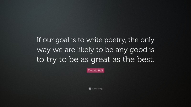 Donald Hall Quote: “If our goal is to write poetry, the only way we are likely to be any good is to try to be as great as the best.”