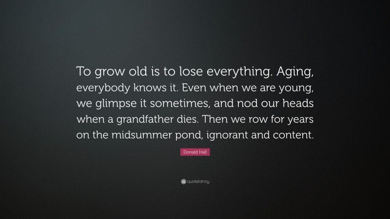 Donald Hall Quote: “To grow old is to lose everything. Aging, everybody knows it. Even when we are young, we glimpse it sometimes, and nod our heads when a grandfather dies. Then we row for years on the midsummer pond, ignorant and content.”