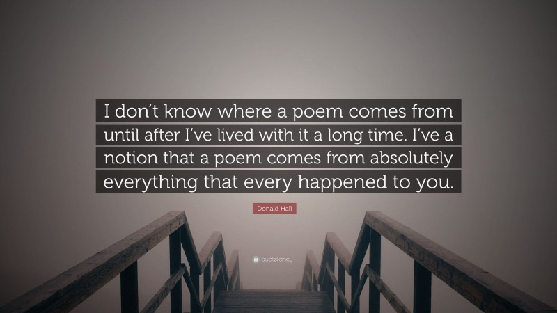 Donald Hall Quote: “I don’t know where a poem comes from until after I’ve lived with it a long time. I’ve a notion that a poem comes from absolutely everything that every happened to you.”