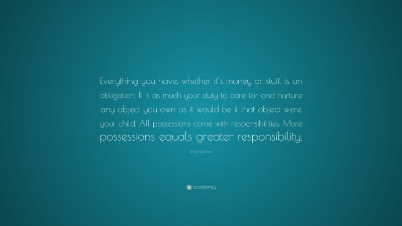 Brad Warner Quote: “Everything you have, whether it’s money or stuff, is an obligation. It is as much your duty to care for and nurture any object you own as it would be if that object were your child. All possessions come with responsibilities. More possessions equals greater responsibility.”