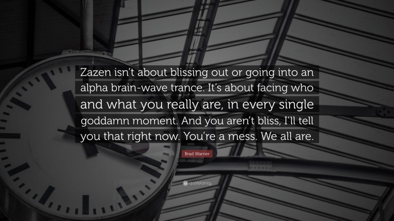 Brad Warner Quote: “Zazen isn’t about blissing out or going into an alpha brain-wave trance. It’s about facing who and what you really are, in every single goddamn moment. And you aren’t bliss, I’ll tell you that right now. You’re a mess. We all are.”