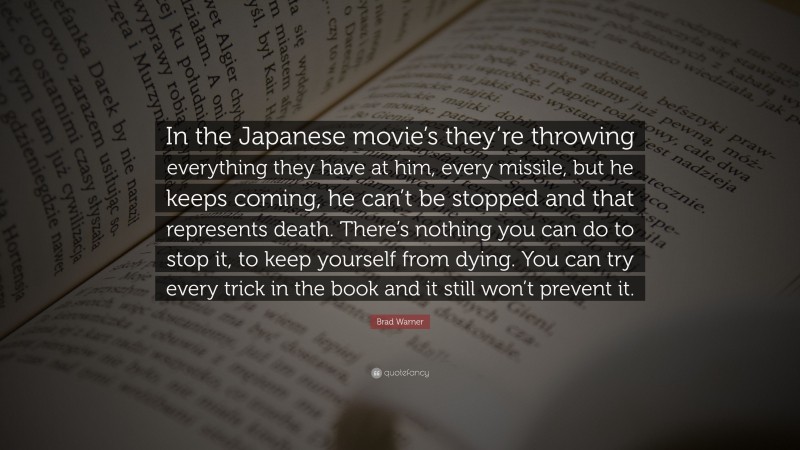 Brad Warner Quote: “In the Japanese movie’s they’re throwing everything they have at him, every missile, but he keeps coming, he can’t be stopped and that represents death. There’s nothing you can do to stop it, to keep yourself from dying. You can try every trick in the book and it still won’t prevent it.”