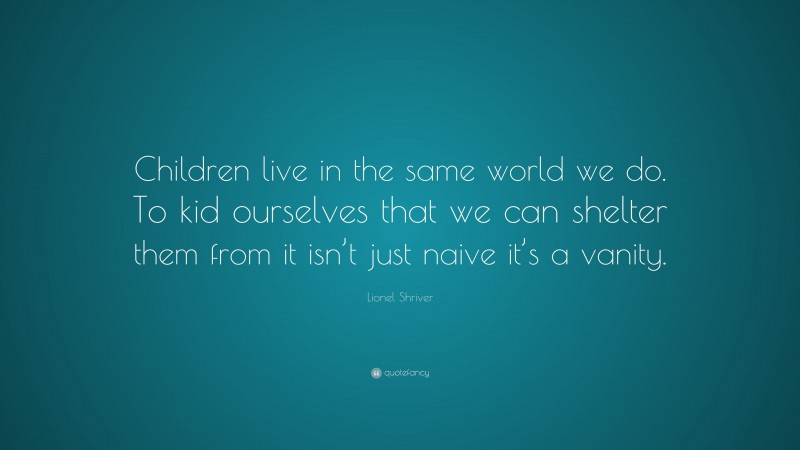 Lionel Shriver Quote: “Children live in the same world we do. To kid ourselves that we can shelter them from it isn’t just naive it’s a vanity.”