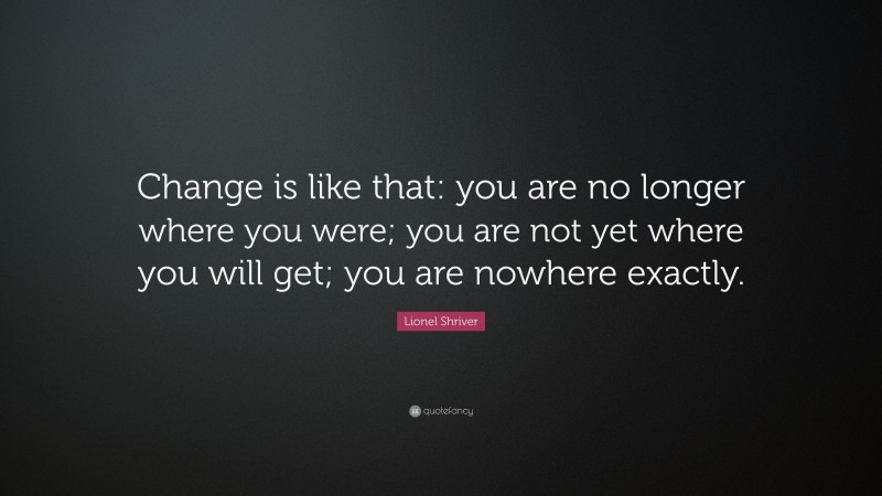 Lionel Shriver Quote: “Change is like that: you are no longer where you were; you are not yet where you will get; you are nowhere exactly.”