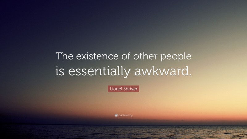 Lionel Shriver Quote: “The existence of other people is essentially awkward.”
