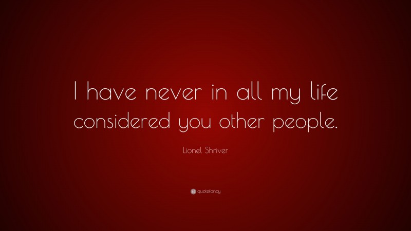 Lionel Shriver Quote: “I have never in all my life considered you other people.”