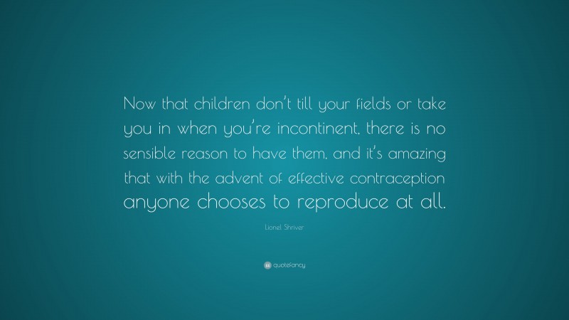 Lionel Shriver Quote: “Now that children don’t till your fields or take you in when you’re incontinent, there is no sensible reason to have them, and it’s amazing that with the advent of effective contraception anyone chooses to reproduce at all.”