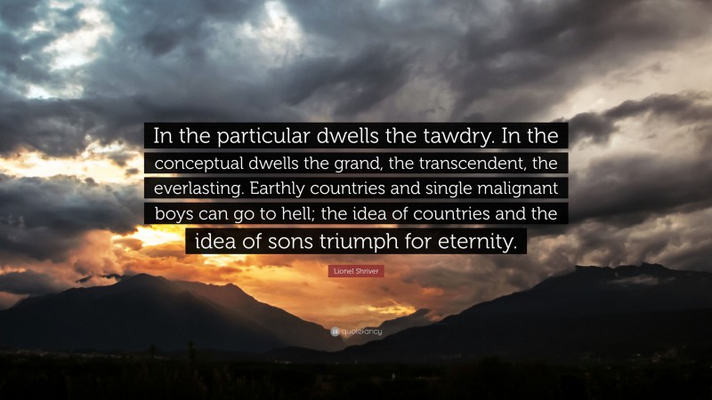 Lionel Shriver Quote: “In the particular dwells the tawdry. In the conceptual dwells the grand, the transcendent, the everlasting. Earthly countries and single malignant boys can go to hell; the idea of countries and the idea of sons triumph for eternity.”