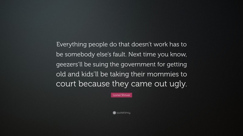 Lionel Shriver Quote: “Everything people do that doesn’t work has to be somebody else’s fault. Next time you know, geezers’ll be suing the government for getting old and kids’ll be taking their mommies to court because they came out ugly.”