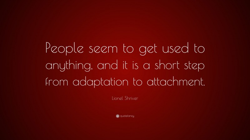 Lionel Shriver Quote: “People seem to get used to anything, and it is a short step from adaptation to attachment.”
