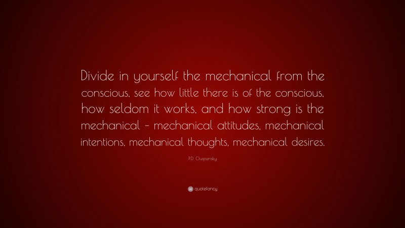 P.D. Ouspensky Quote: “Divide in yourself the mechanical from the conscious, see how little there is of the conscious, how seldom it works, and how strong is the mechanical – mechanical attitudes, mechanical intentions, mechanical thoughts, mechanical desires.”