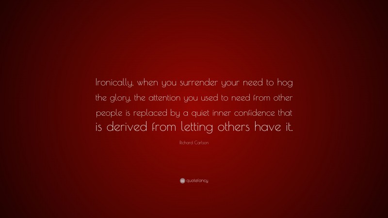 Richard Carlson Quote: “Ironically, when you surrender your need to hog the glory, the attention you used to need from other people is replaced by a quiet inner confidence that is derived from letting others have it.”