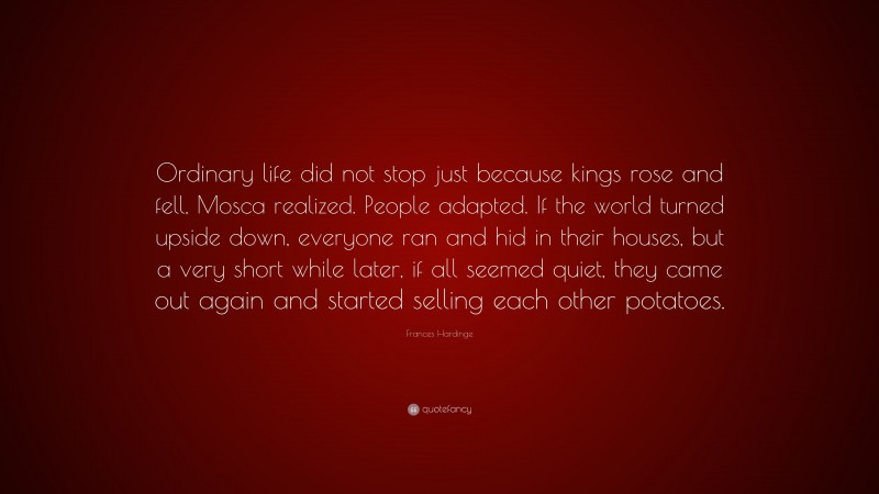 Frances Hardinge Quote: “Ordinary life did not stop just because kings rose and fell, Mosca realized. People adapted. If the world turned upside down, everyone ran and hid in their houses, but a very short while later, if all seemed quiet, they came out again and started selling each other potatoes.”