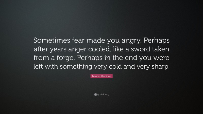 Frances Hardinge Quote: “Sometimes fear made you angry. Perhaps after years anger cooled, like a sword taken from a forge. Perhaps in the end you were left with something very cold and very sharp.”