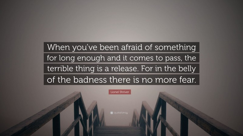 Lionel Shriver Quote: “When you’ve been afraid of something for long enough and it comes to pass, the terrible thing is a release. For in the belly of the badness there is no more fear.”