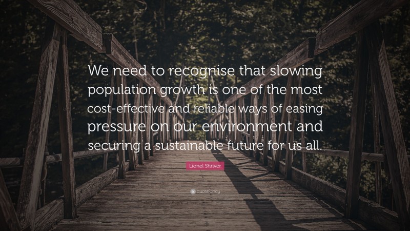 Lionel Shriver Quote: “We need to recognise that slowing population growth is one of the most cost-effective and reliable ways of easing pressure on our environment and securing a sustainable future for us all.”