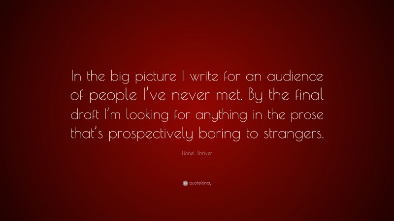 Lionel Shriver Quote: “In the big picture I write for an audience of people I’ve never met. By the final draft I’m looking for anything in the prose that’s prospectively boring to strangers.”