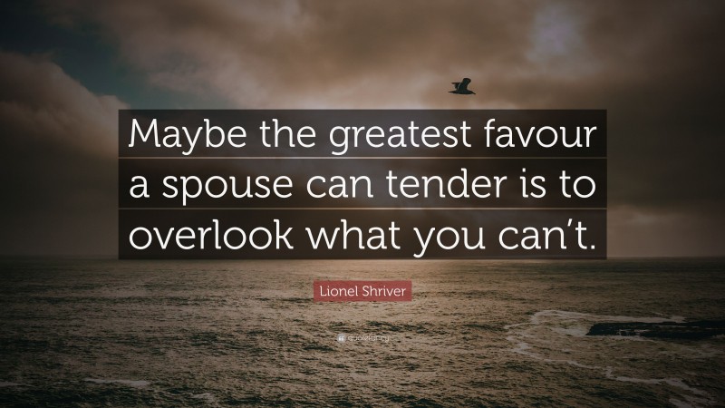 Lionel Shriver Quote: “Maybe the greatest favour a spouse can tender is to overlook what you can’t.”