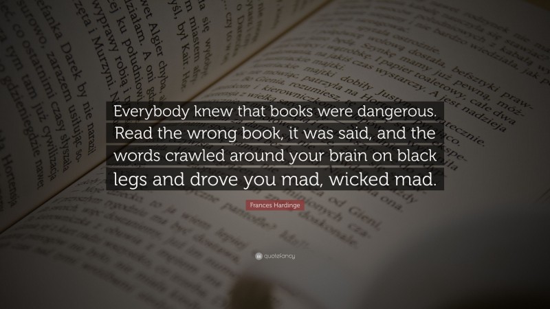 Frances Hardinge Quote: “Everybody knew that books were dangerous. Read the wrong book, it was said, and the words crawled around your brain on black legs and drove you mad, wicked mad.”