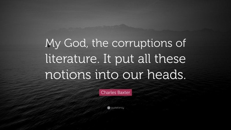 Charles Baxter Quote: “My God, the corruptions of literature. It put all these notions into our heads.”