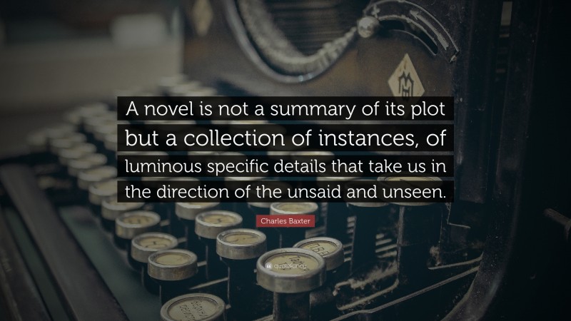 Charles Baxter Quote: “A novel is not a summary of its plot but a collection of instances, of luminous specific details that take us in the direction of the unsaid and unseen.”