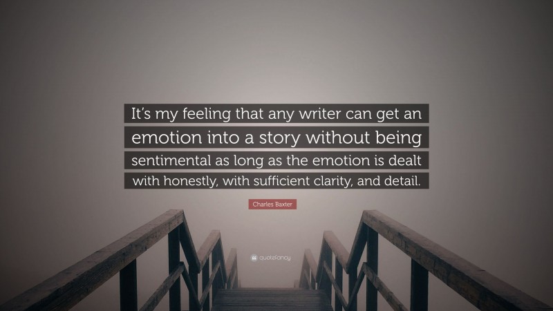Charles Baxter Quote: “It’s my feeling that any writer can get an emotion into a story without being sentimental as long as the emotion is dealt with honestly, with sufficient clarity, and detail.”