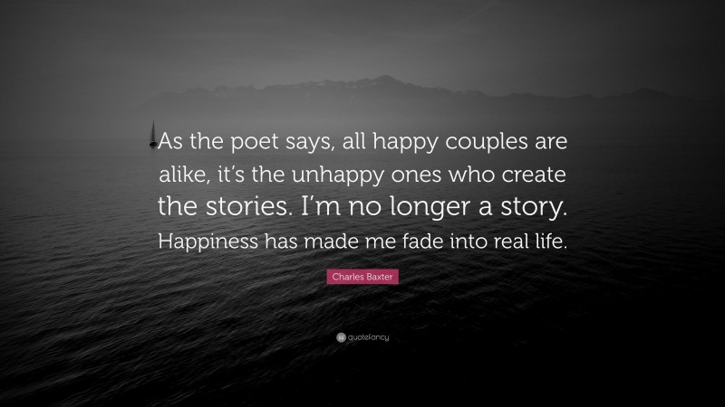 Charles Baxter Quote: “As the poet says, all happy couples are alike, it’s the unhappy ones who create the stories. I’m no longer a story. Happiness has made me fade into real life.”