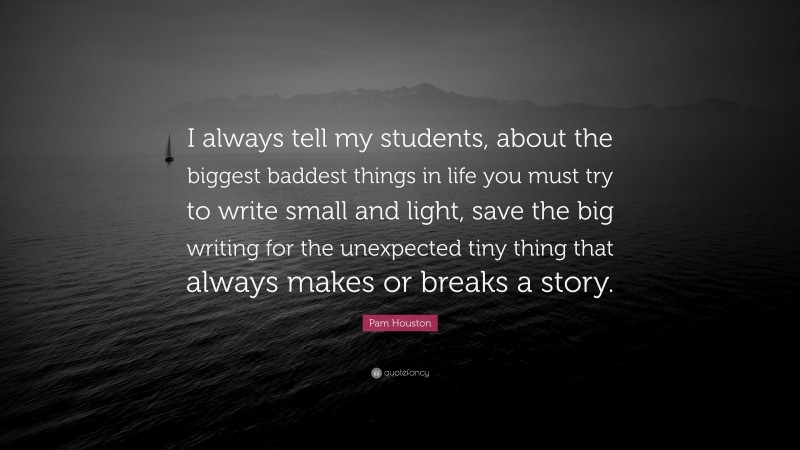 Pam Houston Quote: “I always tell my students, about the biggest baddest things in life you must try to write small and light, save the big writing for the unexpected tiny thing that always makes or breaks a story.”