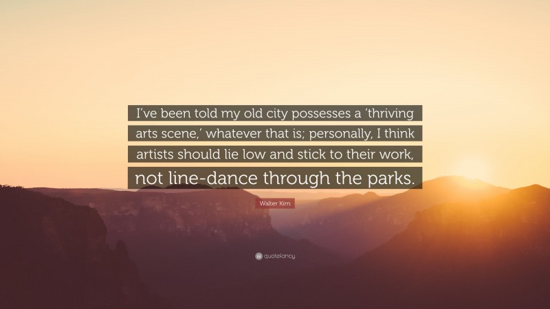 Walter Kirn Quote: “I’ve been told my old city possesses a ‘thriving arts scene,’ whatever that is; personally, I think artists should lie low and stick to their work, not line-dance through the parks.”