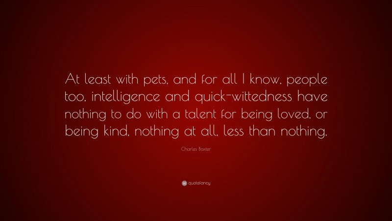 Charles Baxter Quote: “At least with pets, and for all I know, people too, intelligence and quick-wittedness have nothing to do with a talent for being loved, or being kind, nothing at all, less than nothing.”
