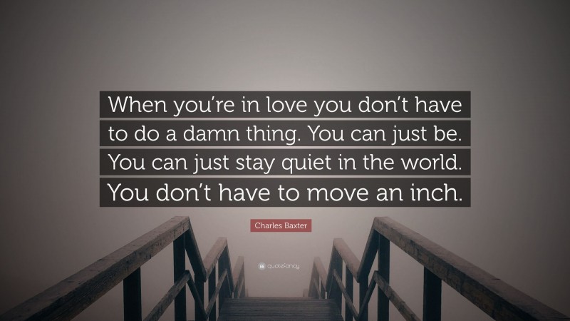 Charles Baxter Quote: “When you’re in love you don’t have to do a damn thing. You can just be. You can just stay quiet in the world. You don’t have to move an inch.”