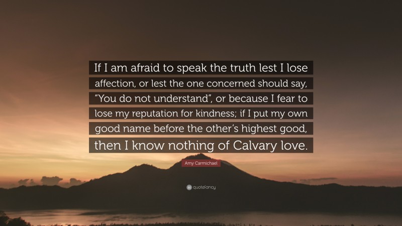 Amy Carmichael Quote: “If I am afraid to speak the truth lest I lose affection, or lest the one concerned should say, “You do not understand”, or because I fear to lose my reputation for kindness; if I put my own good name before the other’s highest good, then I know nothing of Calvary love.”
