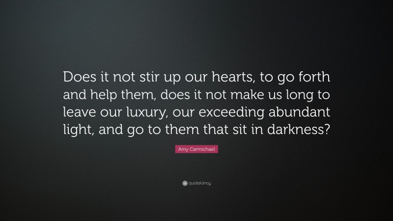Amy Carmichael Quote: “Does it not stir up our hearts, to go forth and help them, does it not make us long to leave our luxury, our exceeding abundant light, and go to them that sit in darkness?”