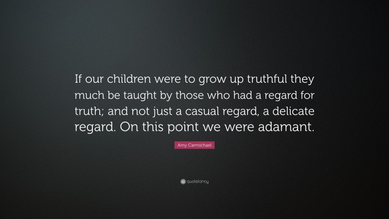 Amy Carmichael Quote: “If our children were to grow up truthful they much be taught by those who had a regard for truth; and not just a casual regard, a delicate regard. On this point we were adamant.”