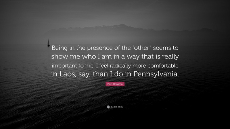 Pam Houston Quote: “Being in the presence of the “other” seems to show me who I am in a way that is really important to me. I feel radically more comfortable in Laos, say, than I do in Pennsylvania.”