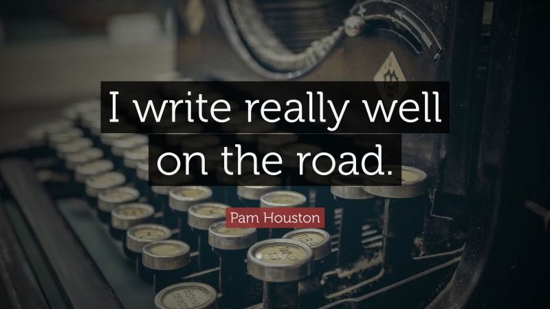 Pam Houston Quote: “I write really well on the road.”