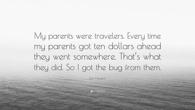 Pam Houston Quote: “My parents were travelers. Every time my parents got ten dollars ahead they went somewhere. That’s what they did. So I got the bug from them.”