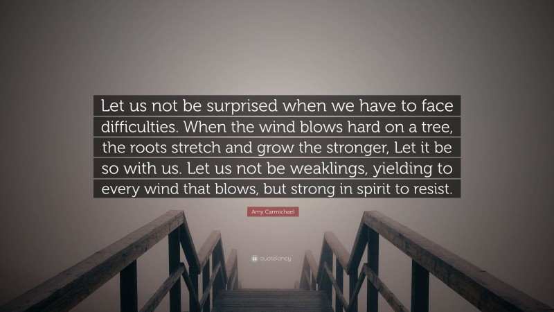 Amy Carmichael Quote: “Let us not be surprised when we have to face difficulties. When the wind blows hard on a tree, the roots stretch and grow the stronger, Let it be so with us. Let us not be weaklings, yielding to every wind that blows, but strong in spirit to resist.”