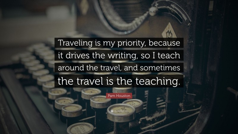 Pam Houston Quote: “Traveling is my priority, because it drives the writing, so I teach around the travel, and sometimes the travel is the teaching.”