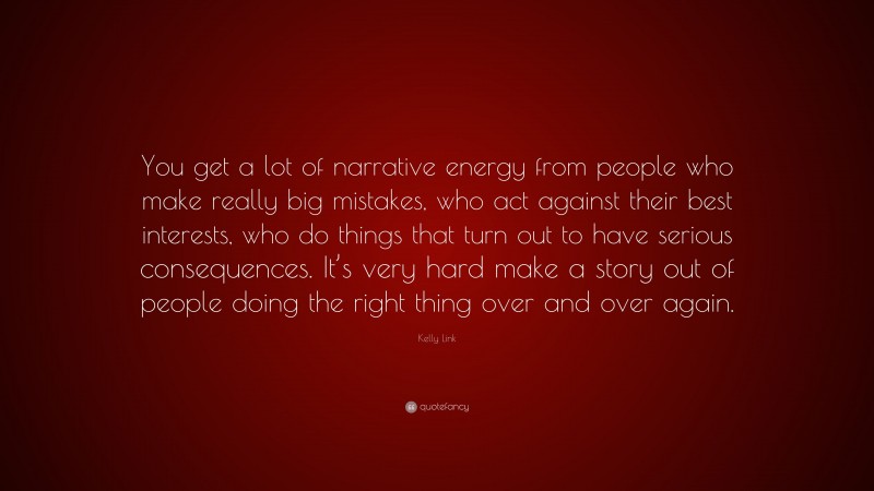 Kelly Link Quote: “You get a lot of narrative energy from people who make really big mistakes, who act against their best interests, who do things that turn out to have serious consequences. It’s very hard make a story out of people doing the right thing over and over again.”