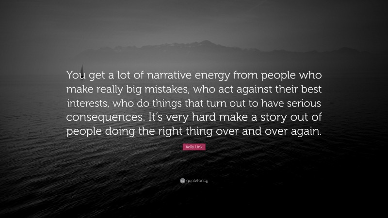 Kelly Link Quote: “You get a lot of narrative energy from people who make really big mistakes, who act against their best interests, who do things that turn out to have serious consequences. It’s very hard make a story out of people doing the right thing over and over again.”