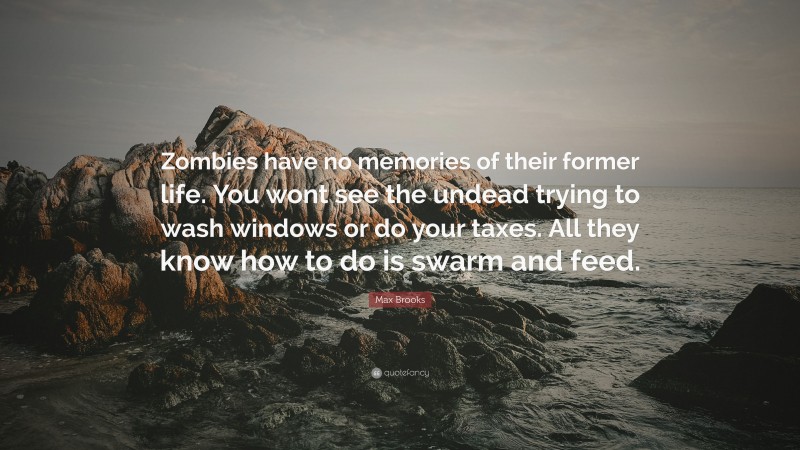 Max Brooks Quote: “Zombies have no memories of their former life. You wont see the undead trying to wash windows or do your taxes. All they know how to do is swarm and feed.”