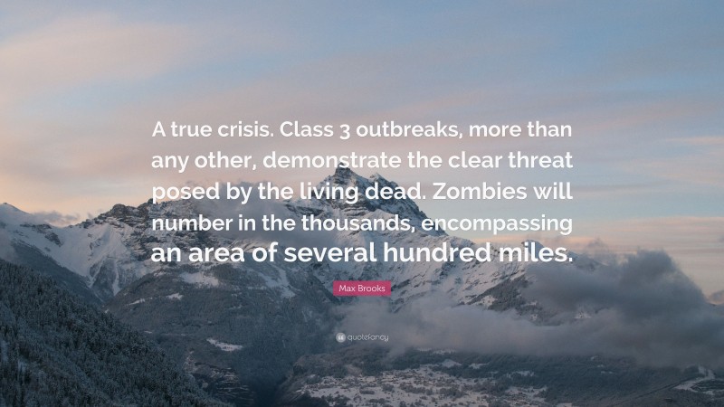 Max Brooks Quote: “A true crisis. Class 3 outbreaks, more than any other, demonstrate the clear threat posed by the living dead. Zombies will number in the thousands, encompassing an area of several hundred miles.”